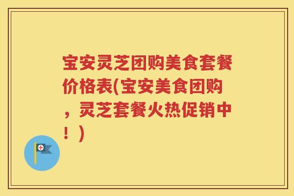宝安灵芝团购美食套餐价格表(宝安美食团购，灵芝套餐火热促销中！)