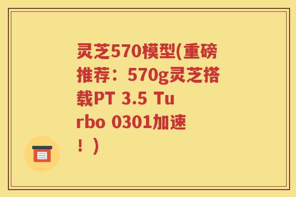 灵芝570模型(重磅推荐：570g灵芝搭载PT 3.5 Turbo 0301加速！)