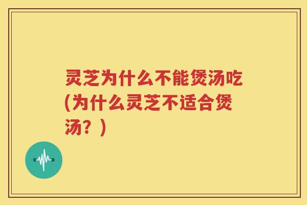 灵芝为什么不能煲汤吃(为什么灵芝不适合煲汤？)