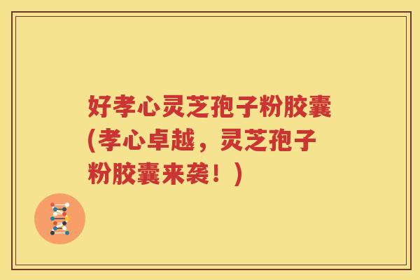 好孝心灵芝孢子粉胶囊(孝心卓越，灵芝孢子粉胶囊来袭！)