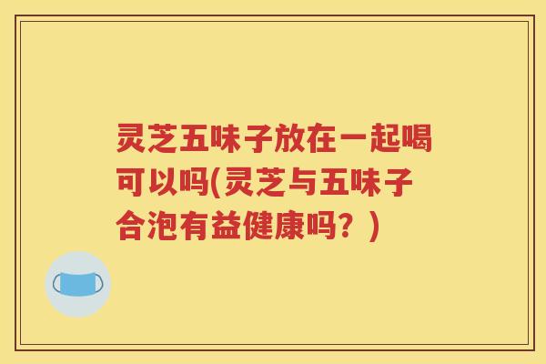 灵芝五味子放在一起喝可以吗(灵芝与五味子合泡有益健康吗？)
