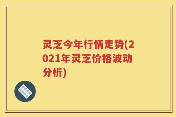 灵芝今年行情走势(2021年灵芝价格波动分析)