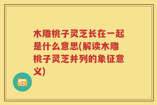 木雕桃子灵芝长在一起是什么意思(解读木雕桃子灵芝并列的象征意义)