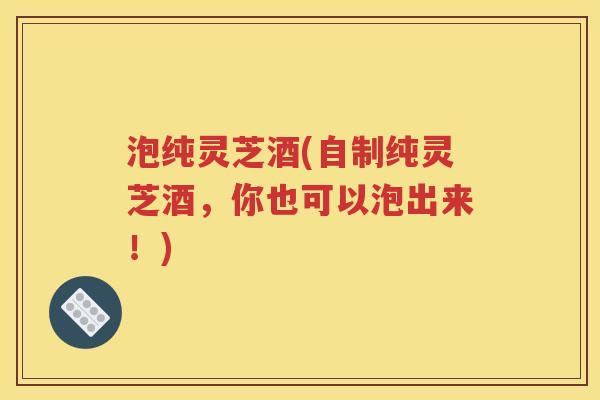 泡纯灵芝酒(自制纯灵芝酒，你也可以泡出来！)