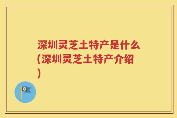 深圳灵芝土特产是什么(深圳灵芝土特产介绍)