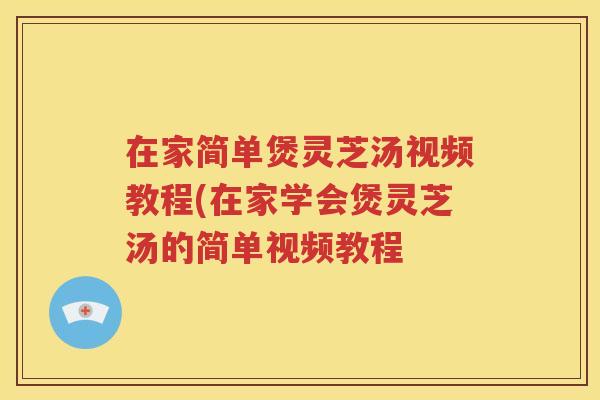 在家简单煲灵芝汤视频教程(在家学会煲灵芝汤的简单视频教程