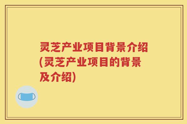 灵芝产业项目背景介绍(灵芝产业项目的背景及介绍)