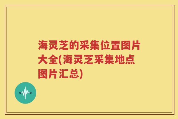 海灵芝的采集位置图片大全(海灵芝采集地点图片汇总)
