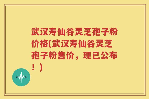 武汉寿仙谷灵芝孢子粉价格(武汉寿仙谷灵芝孢子粉售价，现已公布！)