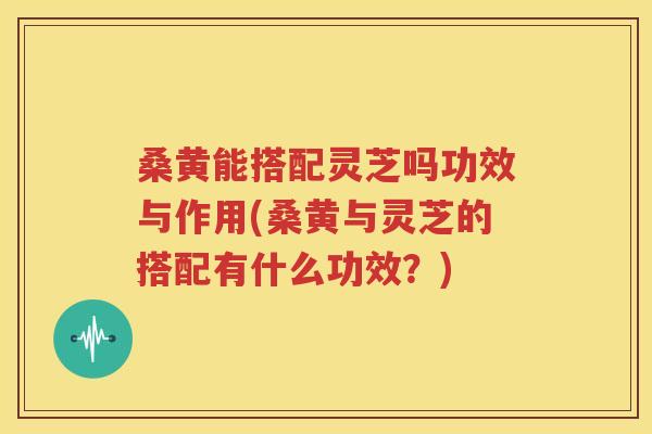 桑黄能搭配灵芝吗功效与作用(桑黄与灵芝的搭配有什么功效？)