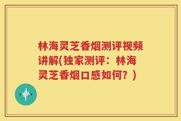 林海灵芝香烟测评视频讲解(独家测评：林海灵芝香烟口感如何？)