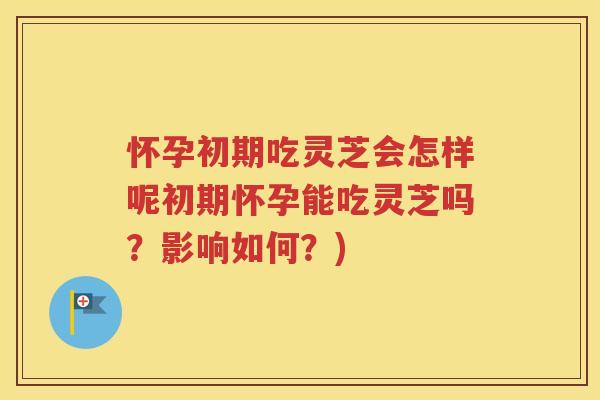 怀孕初期吃灵芝会怎样呢初期怀孕能吃灵芝吗？影响如何？)