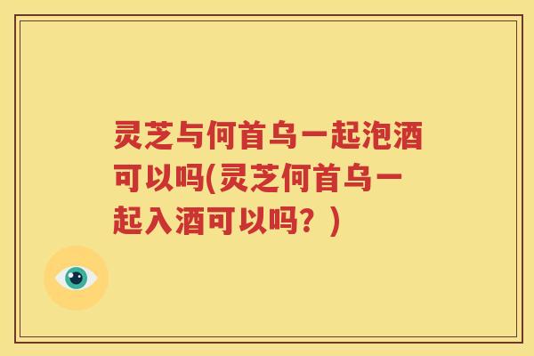 灵芝与何首乌一起泡酒可以吗(灵芝何首乌一起入酒可以吗？)