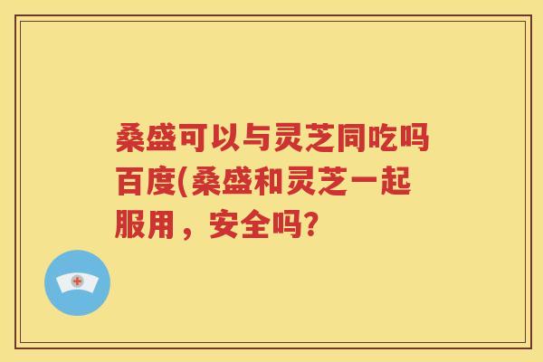 桑盛可以与灵芝同吃吗百度(桑盛和灵芝一起服用，安全吗？