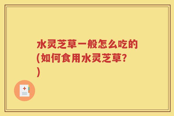水灵芝草一般怎么吃的(如何食用水灵芝草？)