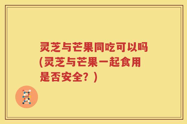 灵芝与芒果同吃可以吗(灵芝与芒果一起食用是否安全？)