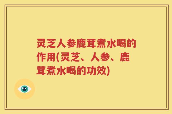 灵芝人参鹿茸煮水喝的作用(灵芝、人参、鹿茸煮水喝的功效)