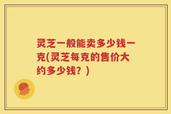 灵芝一般能卖多少钱一克(灵芝每克的售价大约多少钱？)