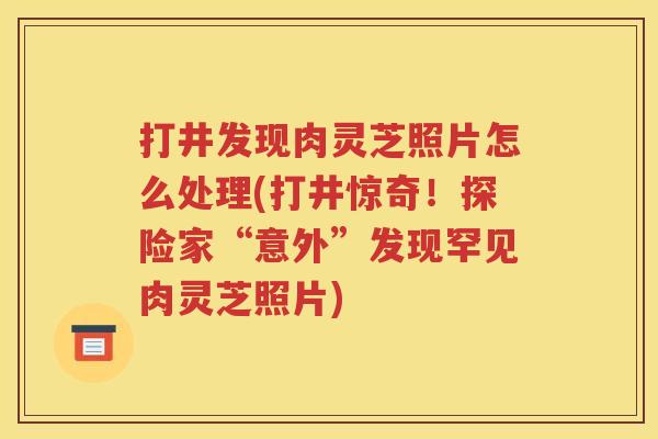 打井发现肉灵芝照片怎么处理(打井惊奇！探险家“意外”发现罕见肉灵芝照片)