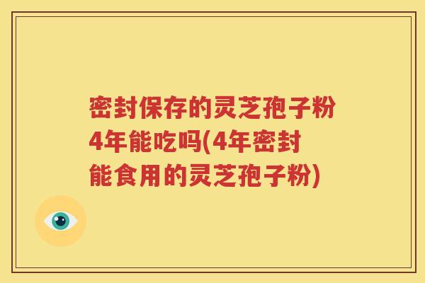 密封保存的灵芝孢子粉4年能吃吗(4年密封能食用的灵芝孢子粉)