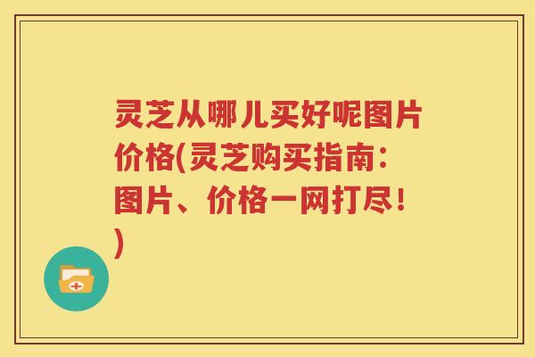 灵芝从哪儿买好呢图片价格(灵芝购买指南：图片、价格一网打尽！)