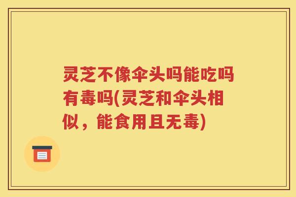 灵芝不像伞头吗能吃吗有毒吗(灵芝和伞头相似，能食用且无毒)