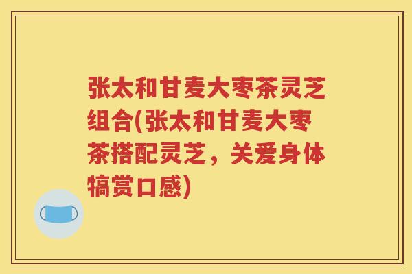 张太和甘麦大枣茶灵芝组合(张太和甘麦大枣茶搭配灵芝，关爱身体犒赏口感)