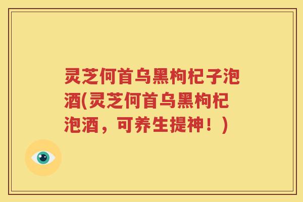 灵芝何首乌黑枸杞子泡酒(灵芝何首乌黑枸杞泡酒，可养生提神！)