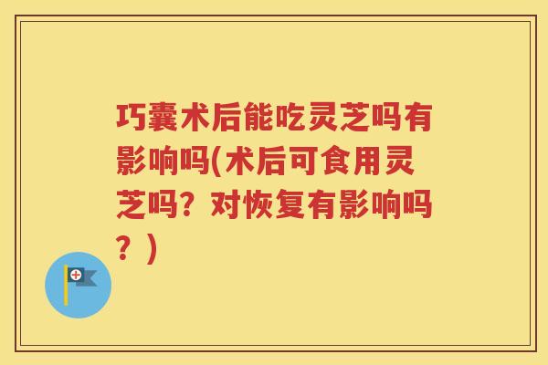 巧囊术后能吃灵芝吗有影响吗(术后可食用灵芝吗？对恢复有影响吗？)