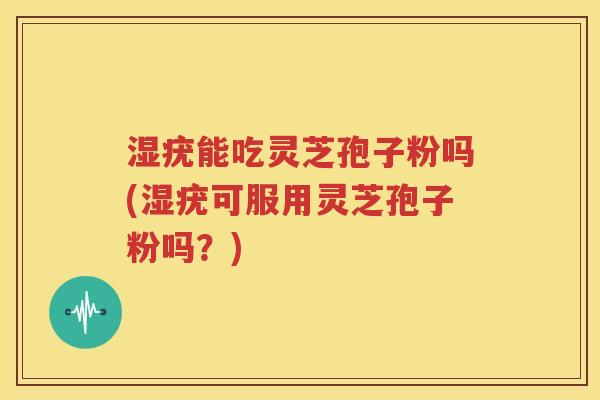 湿疣能吃灵芝孢子粉吗(湿疣可服用灵芝孢子粉吗？)