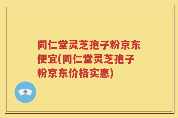 同仁堂灵芝孢子粉京东便宜(同仁堂灵芝孢子粉京东价格实惠)