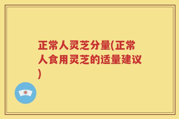 正常人灵芝分量(正常人食用灵芝的适量建议)