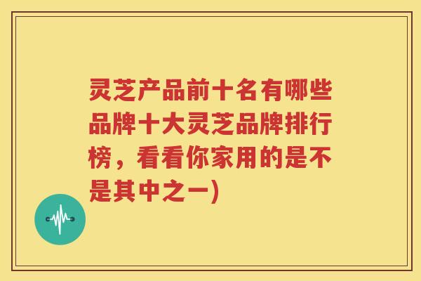 灵芝产品前十名有哪些品牌十大灵芝品牌排行榜，看看你家用的是不是其中之一)