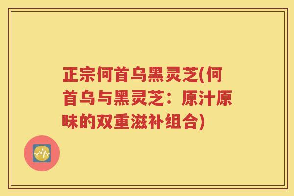 正宗何首乌黑灵芝(何首乌与黑灵芝：原汁原味的双重滋补组合)