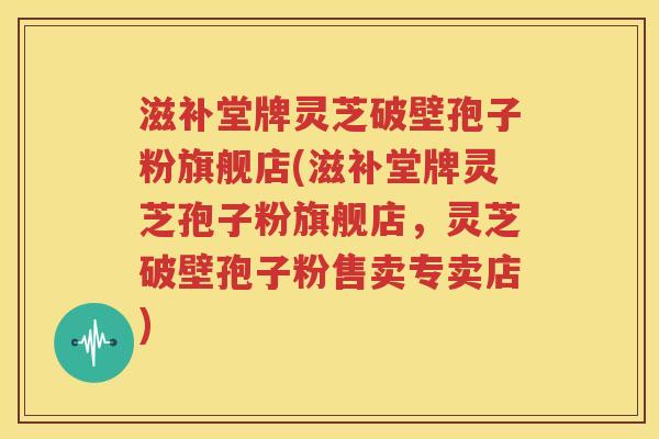 滋补堂牌灵芝破壁孢子粉旗舰店(滋补堂牌灵芝孢子粉旗舰店，灵芝破壁孢子粉售卖专卖店)