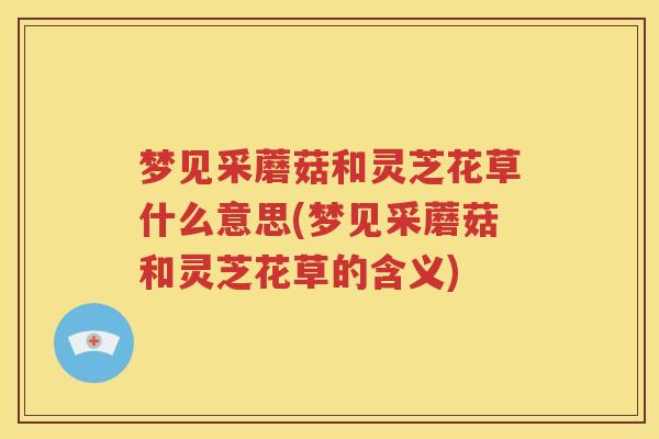 梦见采蘑菇和灵芝花草什么意思(梦见采蘑菇和灵芝花草的含义)