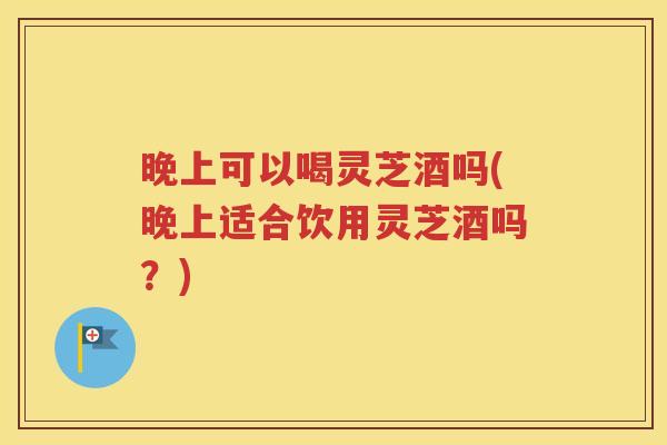 晚上可以喝灵芝酒吗(晚上适合饮用灵芝酒吗？)