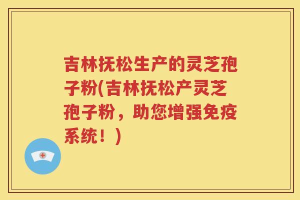 吉林抚松生产的灵芝孢子粉(吉林抚松产灵芝孢子粉，助您增强免疫系统！)
