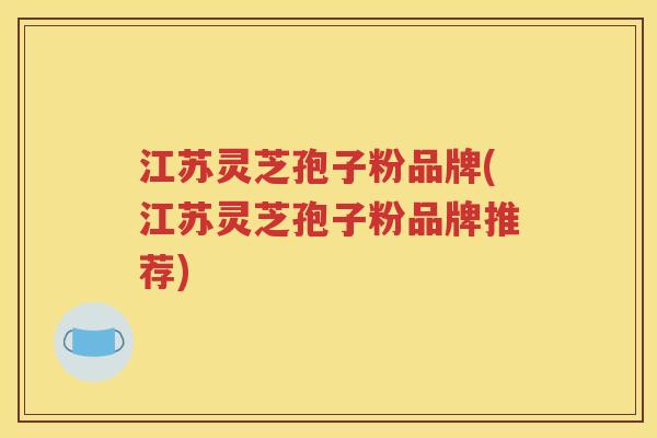 江苏灵芝孢子粉品牌(江苏灵芝孢子粉品牌推荐)