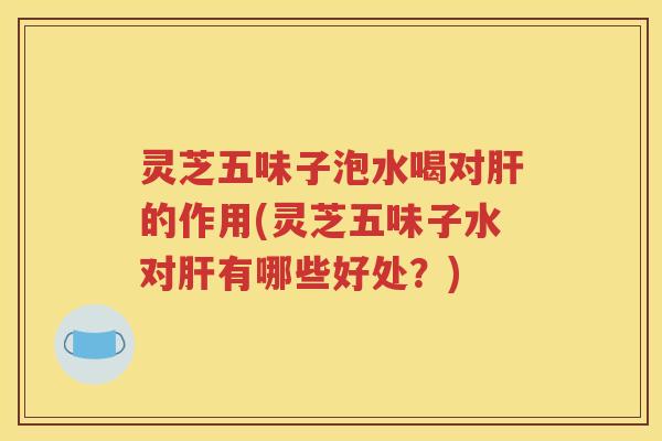 灵芝五味子泡水喝对肝的作用(灵芝五味子水对肝有哪些好处？)