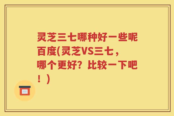 灵芝三七哪种好一些呢百度(灵芝VS三七，哪个更好？比较一下吧！)