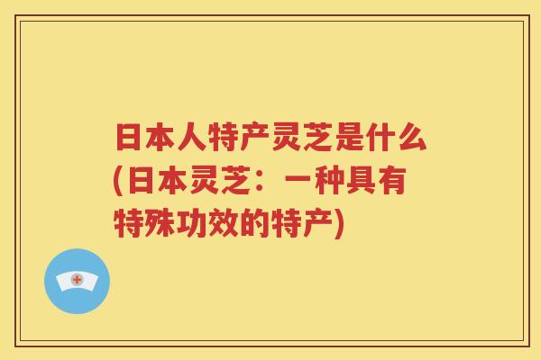 日本人特产灵芝是什么(日本灵芝：一种具有特殊功效的特产)