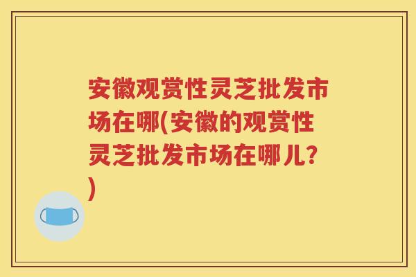 安徽观赏性灵芝批发市场在哪(安徽的观赏性灵芝批发市场在哪儿？)