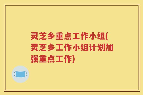 灵芝乡重点工作小组(灵芝乡工作小组计划加强重点工作)
