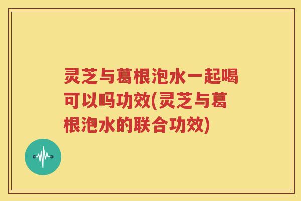 灵芝与葛根泡水一起喝可以吗功效(灵芝与葛根泡水的联合功效)