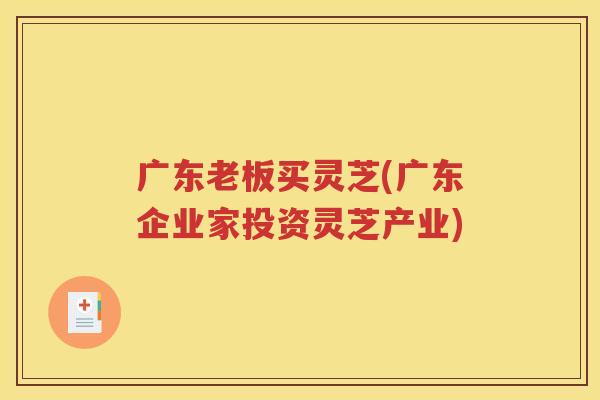 广东老板买灵芝(广东企业家投资灵芝产业)