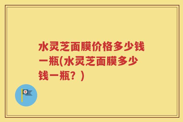 水灵芝面膜价格多少钱一瓶(水灵芝面膜多少钱一瓶？)
