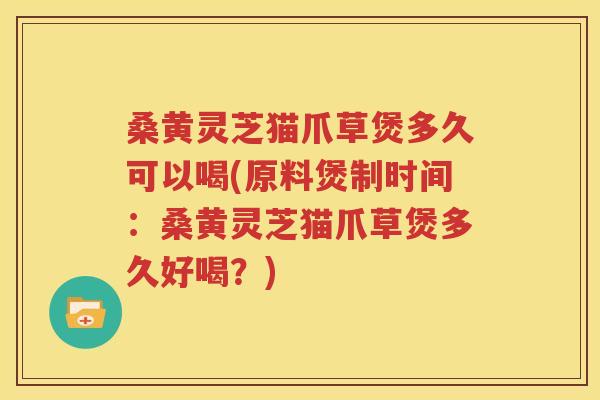 桑黄灵芝猫爪草煲多久可以喝(原料煲制时间：桑黄灵芝猫爪草煲多久好喝？)