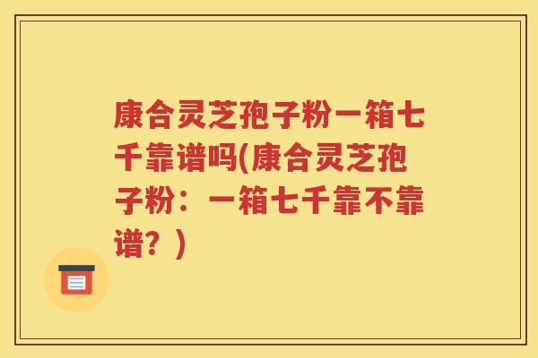 康合灵芝孢子粉一箱七千靠谱吗(康合灵芝孢子粉：一箱七千靠不靠谱？)