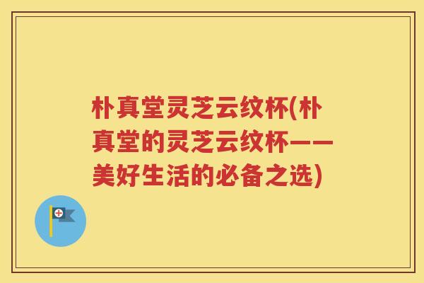 朴真堂灵芝云纹杯(朴真堂的灵芝云纹杯——美好生活的必备之选)